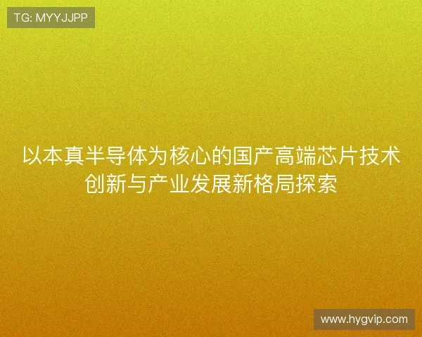 以本真半导体为核心的国产高端芯片技术创新与产业发展新格局探索